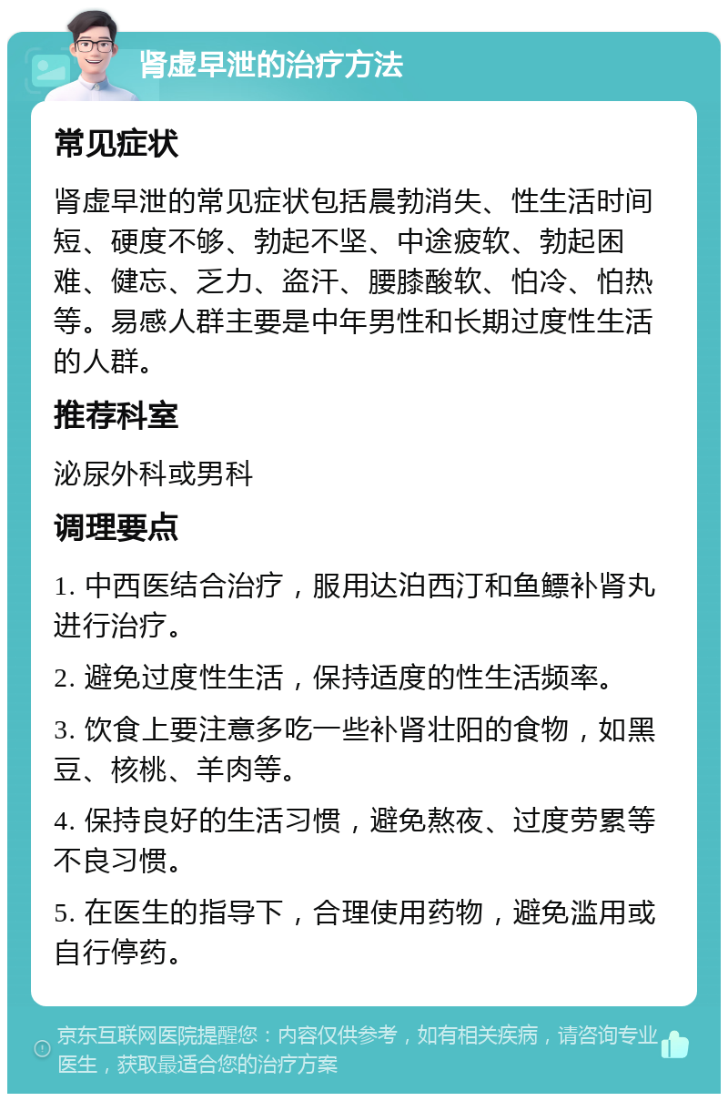 肾虚早泄的治疗方法 常见症状 肾虚早泄的常见症状包括晨勃消失、性生活时间短、硬度不够、勃起不坚、中途疲软、勃起困难、健忘、乏力、盗汗、腰膝酸软、怕冷、怕热等。易感人群主要是中年男性和长期过度性生活的人群。 推荐科室 泌尿外科或男科 调理要点 1. 中西医结合治疗，服用达泊西汀和鱼鳔补肾丸进行治疗。 2. 避免过度性生活，保持适度的性生活频率。 3. 饮食上要注意多吃一些补肾壮阳的食物，如黑豆、核桃、羊肉等。 4. 保持良好的生活习惯，避免熬夜、过度劳累等不良习惯。 5. 在医生的指导下，合理使用药物，避免滥用或自行停药。