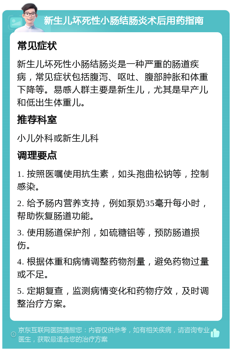 新生儿坏死性小肠结肠炎术后用药指南 常见症状 新生儿坏死性小肠结肠炎是一种严重的肠道疾病，常见症状包括腹泻、呕吐、腹部肿胀和体重下降等。易感人群主要是新生儿，尤其是早产儿和低出生体重儿。 推荐科室 小儿外科或新生儿科 调理要点 1. 按照医嘱使用抗生素，如头孢曲松钠等，控制感染。 2. 给予肠内营养支持，例如泵奶35毫升每小时，帮助恢复肠道功能。 3. 使用肠道保护剂，如硫糖铝等，预防肠道损伤。 4. 根据体重和病情调整药物剂量，避免药物过量或不足。 5. 定期复查，监测病情变化和药物疗效，及时调整治疗方案。