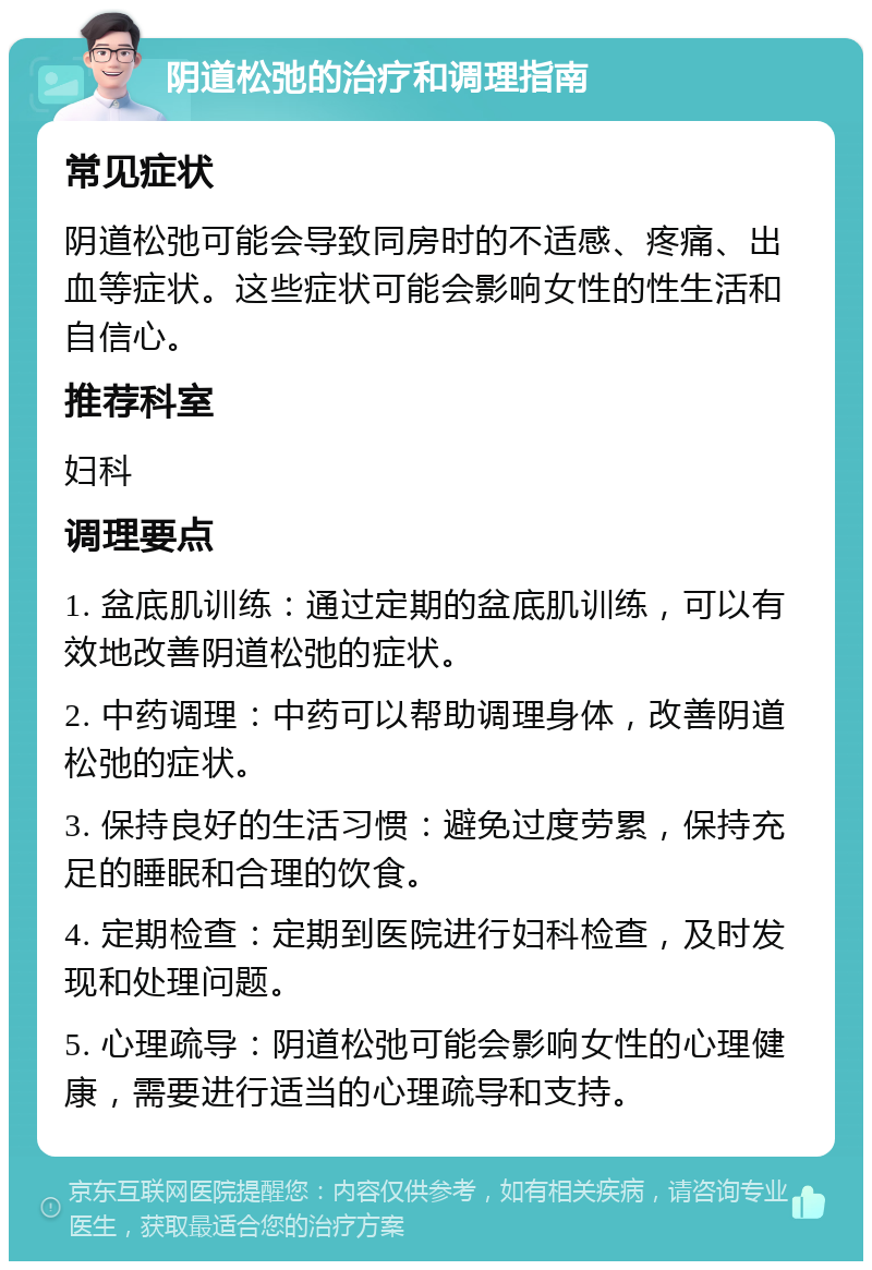 阴道松弛的治疗和调理指南 常见症状 阴道松弛可能会导致同房时的不适感、疼痛、出血等症状。这些症状可能会影响女性的性生活和自信心。 推荐科室 妇科 调理要点 1. 盆底肌训练：通过定期的盆底肌训练，可以有效地改善阴道松弛的症状。 2. 中药调理：中药可以帮助调理身体，改善阴道松弛的症状。 3. 保持良好的生活习惯：避免过度劳累，保持充足的睡眠和合理的饮食。 4. 定期检查：定期到医院进行妇科检查，及时发现和处理问题。 5. 心理疏导：阴道松弛可能会影响女性的心理健康，需要进行适当的心理疏导和支持。