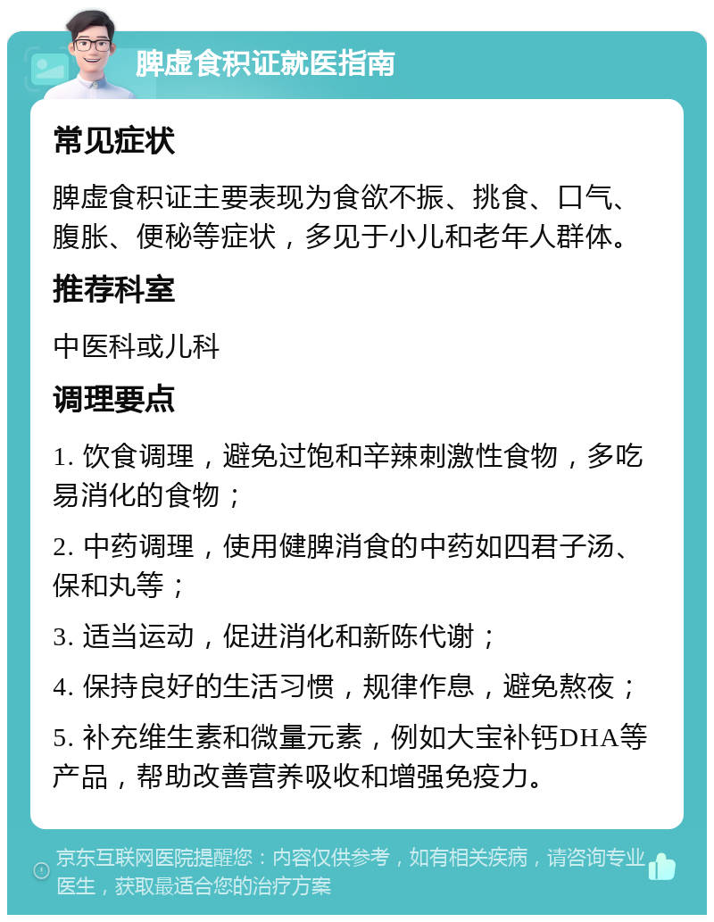 脾虚食积证就医指南 常见症状 脾虚食积证主要表现为食欲不振、挑食、口气、腹胀、便秘等症状，多见于小儿和老年人群体。 推荐科室 中医科或儿科 调理要点 1. 饮食调理，避免过饱和辛辣刺激性食物，多吃易消化的食物； 2. 中药调理，使用健脾消食的中药如四君子汤、保和丸等； 3. 适当运动，促进消化和新陈代谢； 4. 保持良好的生活习惯，规律作息，避免熬夜； 5. 补充维生素和微量元素，例如大宝补钙DHA等产品，帮助改善营养吸收和增强免疫力。