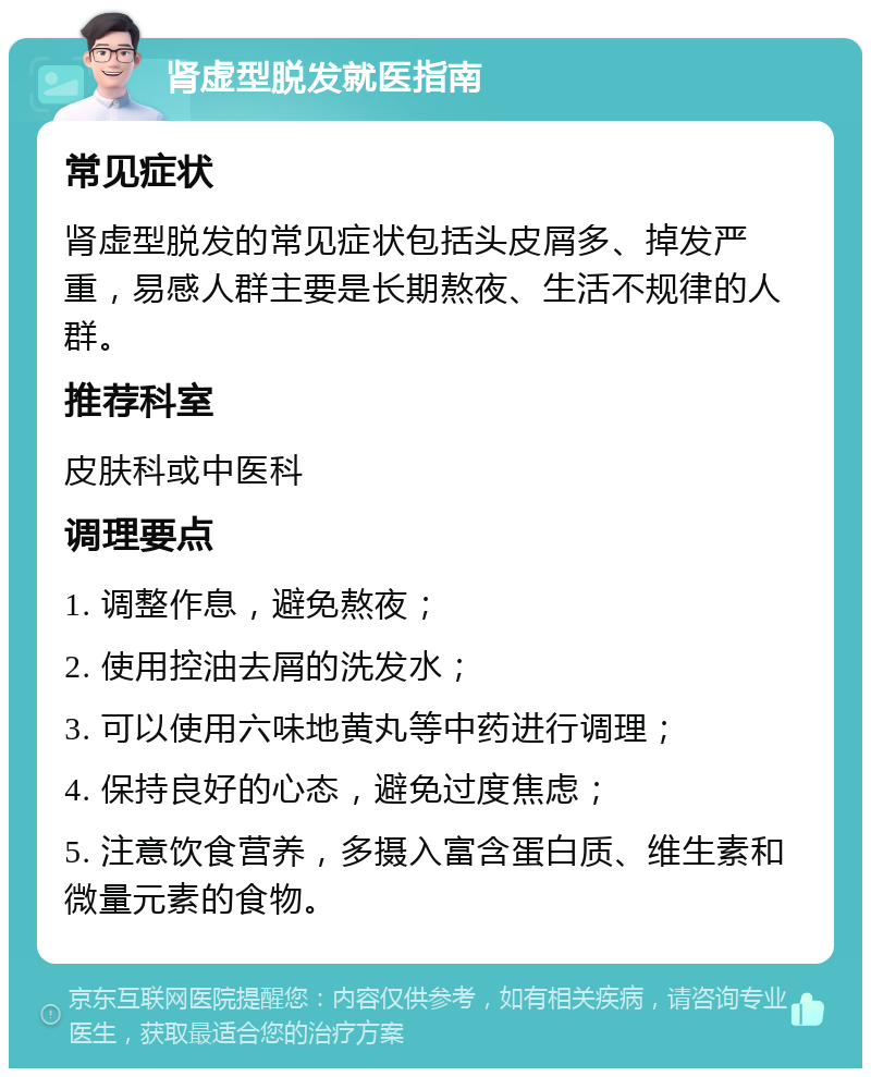 肾虚型脱发就医指南 常见症状 肾虚型脱发的常见症状包括头皮屑多、掉发严重，易感人群主要是长期熬夜、生活不规律的人群。 推荐科室 皮肤科或中医科 调理要点 1. 调整作息，避免熬夜； 2. 使用控油去屑的洗发水； 3. 可以使用六味地黄丸等中药进行调理； 4. 保持良好的心态，避免过度焦虑； 5. 注意饮食营养，多摄入富含蛋白质、维生素和微量元素的食物。