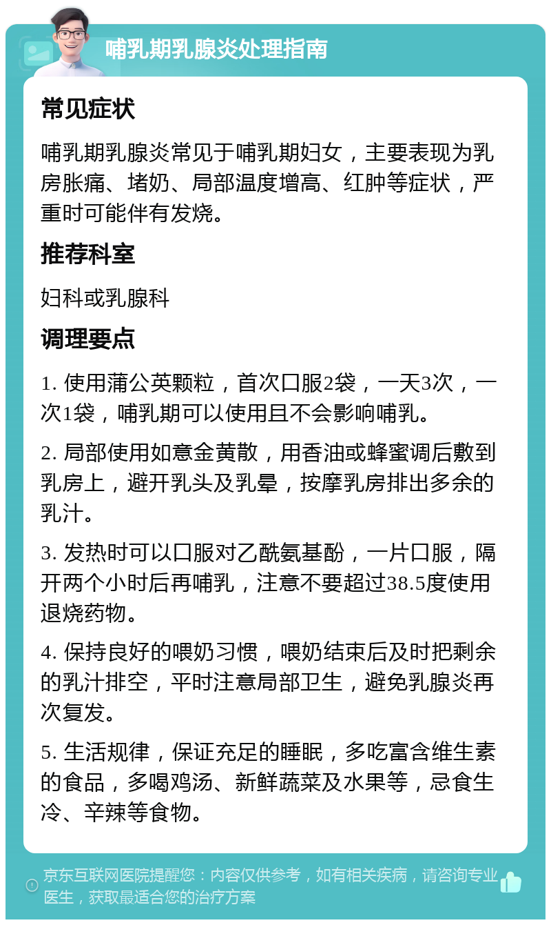 哺乳期乳腺炎处理指南 常见症状 哺乳期乳腺炎常见于哺乳期妇女，主要表现为乳房胀痛、堵奶、局部温度增高、红肿等症状，严重时可能伴有发烧。 推荐科室 妇科或乳腺科 调理要点 1. 使用蒲公英颗粒，首次口服2袋，一天3次，一次1袋，哺乳期可以使用且不会影响哺乳。 2. 局部使用如意金黄散，用香油或蜂蜜调后敷到乳房上，避开乳头及乳晕，按摩乳房排出多余的乳汁。 3. 发热时可以口服对乙酰氨基酚，一片口服，隔开两个小时后再哺乳，注意不要超过38.5度使用退烧药物。 4. 保持良好的喂奶习惯，喂奶结束后及时把剩余的乳汁排空，平时注意局部卫生，避免乳腺炎再次复发。 5. 生活规律，保证充足的睡眠，多吃富含维生素的食品，多喝鸡汤、新鲜蔬菜及水果等，忌食生冷、辛辣等食物。