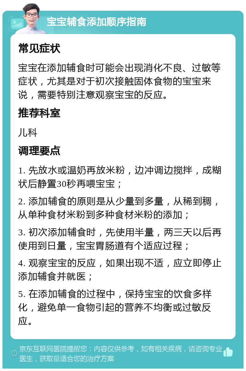 宝宝辅食添加顺序指南 常见症状 宝宝在添加辅食时可能会出现消化不良、过敏等症状，尤其是对于初次接触固体食物的宝宝来说，需要特别注意观察宝宝的反应。 推荐科室 儿科 调理要点 1. 先放水或温奶再放米粉，边冲调边搅拌，成糊状后静置30秒再喂宝宝； 2. 添加辅食的原则是从少量到多量，从稀到稠，从单种食材米粉到多种食材米粉的添加； 3. 初次添加辅食时，先使用半量，两三天以后再使用到日量，宝宝胃肠道有个适应过程； 4. 观察宝宝的反应，如果出现不适，应立即停止添加辅食并就医； 5. 在添加辅食的过程中，保持宝宝的饮食多样化，避免单一食物引起的营养不均衡或过敏反应。