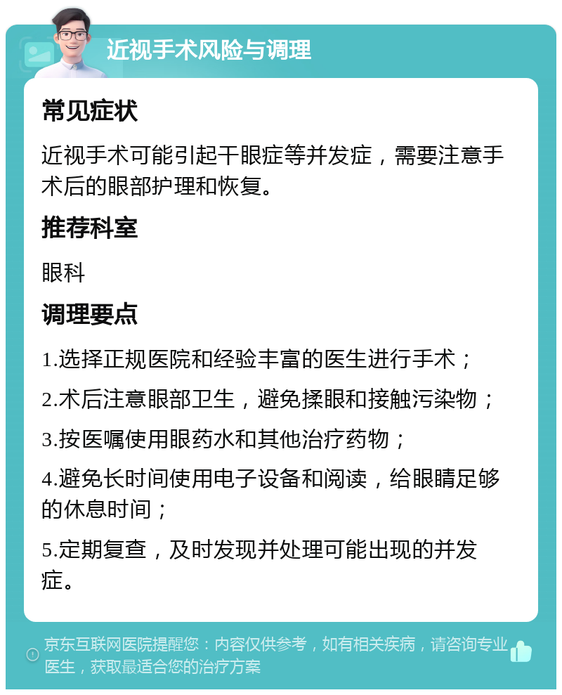 近视手术风险与调理 常见症状 近视手术可能引起干眼症等并发症，需要注意手术后的眼部护理和恢复。 推荐科室 眼科 调理要点 1.选择正规医院和经验丰富的医生进行手术； 2.术后注意眼部卫生，避免揉眼和接触污染物； 3.按医嘱使用眼药水和其他治疗药物； 4.避免长时间使用电子设备和阅读，给眼睛足够的休息时间； 5.定期复查，及时发现并处理可能出现的并发症。