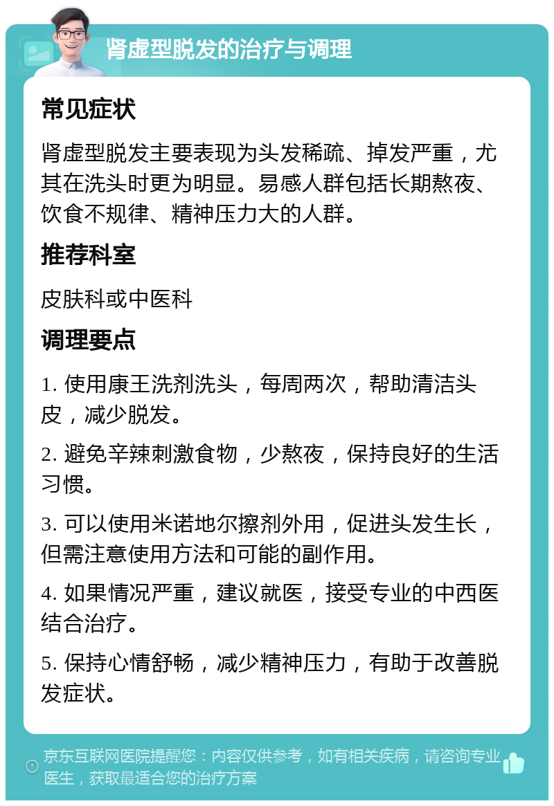 肾虚型脱发的治疗与调理 常见症状 肾虚型脱发主要表现为头发稀疏、掉发严重，尤其在洗头时更为明显。易感人群包括长期熬夜、饮食不规律、精神压力大的人群。 推荐科室 皮肤科或中医科 调理要点 1. 使用康王洗剂洗头，每周两次，帮助清洁头皮，减少脱发。 2. 避免辛辣刺激食物，少熬夜，保持良好的生活习惯。 3. 可以使用米诺地尔擦剂外用，促进头发生长，但需注意使用方法和可能的副作用。 4. 如果情况严重，建议就医，接受专业的中西医结合治疗。 5. 保持心情舒畅，减少精神压力，有助于改善脱发症状。