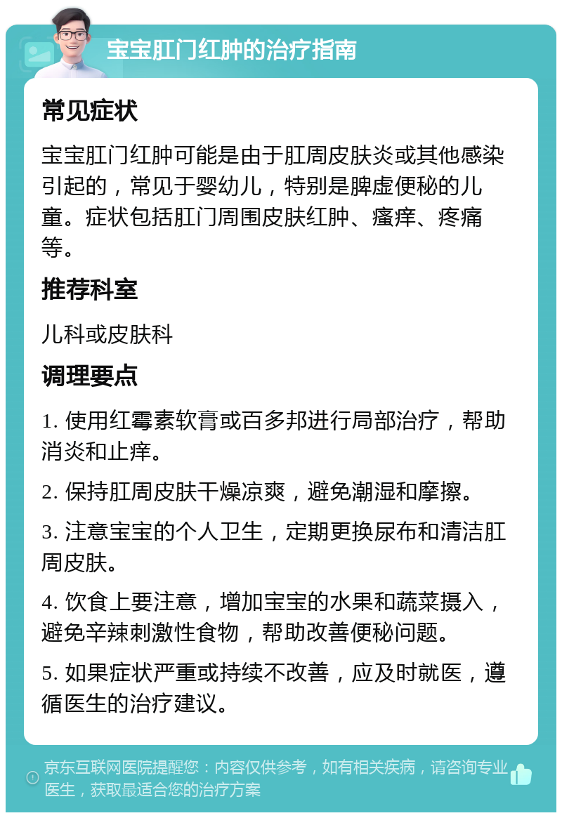 宝宝肛门红肿的治疗指南 常见症状 宝宝肛门红肿可能是由于肛周皮肤炎或其他感染引起的，常见于婴幼儿，特别是脾虚便秘的儿童。症状包括肛门周围皮肤红肿、瘙痒、疼痛等。 推荐科室 儿科或皮肤科 调理要点 1. 使用红霉素软膏或百多邦进行局部治疗，帮助消炎和止痒。 2. 保持肛周皮肤干燥凉爽，避免潮湿和摩擦。 3. 注意宝宝的个人卫生，定期更换尿布和清洁肛周皮肤。 4. 饮食上要注意，增加宝宝的水果和蔬菜摄入，避免辛辣刺激性食物，帮助改善便秘问题。 5. 如果症状严重或持续不改善，应及时就医，遵循医生的治疗建议。