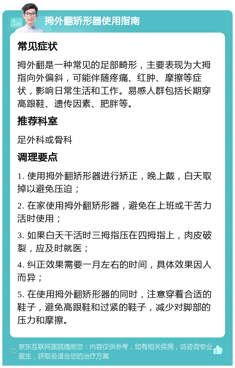 拇外翻矫形器使用指南 常见症状 拇外翻是一种常见的足部畸形，主要表现为大拇指向外偏斜，可能伴随疼痛、红肿、摩擦等症状，影响日常生活和工作。易感人群包括长期穿高跟鞋、遗传因素、肥胖等。 推荐科室 足外科或骨科 调理要点 1. 使用拇外翻矫形器进行矫正，晚上戴，白天取掉以避免压迫； 2. 在家使用拇外翻矫形器，避免在上班或干苦力活时使用； 3. 如果白天干活时三拇指压在四拇指上，肉皮破裂，应及时就医； 4. 纠正效果需要一月左右的时间，具体效果因人而异； 5. 在使用拇外翻矫形器的同时，注意穿着合适的鞋子，避免高跟鞋和过紧的鞋子，减少对脚部的压力和摩擦。