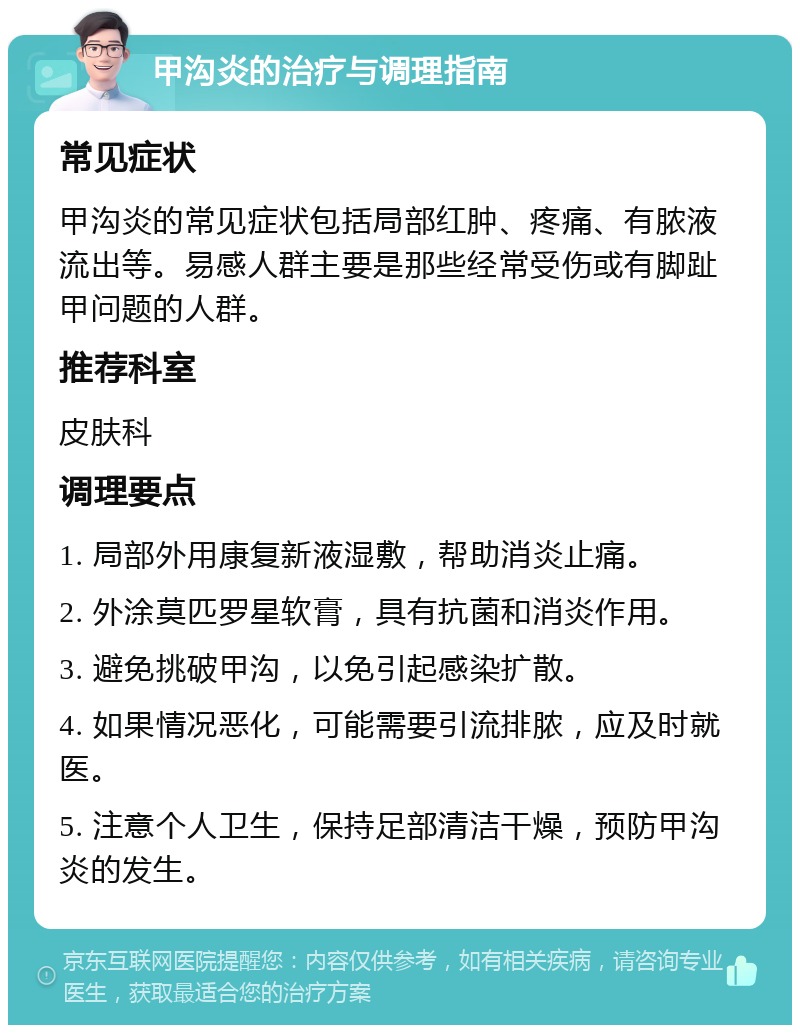 甲沟炎的治疗与调理指南 常见症状 甲沟炎的常见症状包括局部红肿、疼痛、有脓液流出等。易感人群主要是那些经常受伤或有脚趾甲问题的人群。 推荐科室 皮肤科 调理要点 1. 局部外用康复新液湿敷，帮助消炎止痛。 2. 外涂莫匹罗星软膏，具有抗菌和消炎作用。 3. 避免挑破甲沟，以免引起感染扩散。 4. 如果情况恶化，可能需要引流排脓，应及时就医。 5. 注意个人卫生，保持足部清洁干燥，预防甲沟炎的发生。