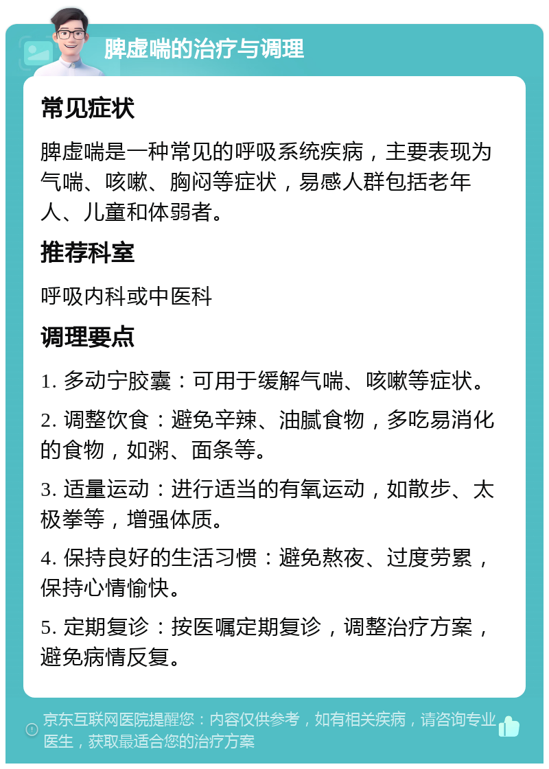 脾虚喘的治疗与调理 常见症状 脾虚喘是一种常见的呼吸系统疾病，主要表现为气喘、咳嗽、胸闷等症状，易感人群包括老年人、儿童和体弱者。 推荐科室 呼吸内科或中医科 调理要点 1. 多动宁胶囊：可用于缓解气喘、咳嗽等症状。 2. 调整饮食：避免辛辣、油腻食物，多吃易消化的食物，如粥、面条等。 3. 适量运动：进行适当的有氧运动，如散步、太极拳等，增强体质。 4. 保持良好的生活习惯：避免熬夜、过度劳累，保持心情愉快。 5. 定期复诊：按医嘱定期复诊，调整治疗方案，避免病情反复。