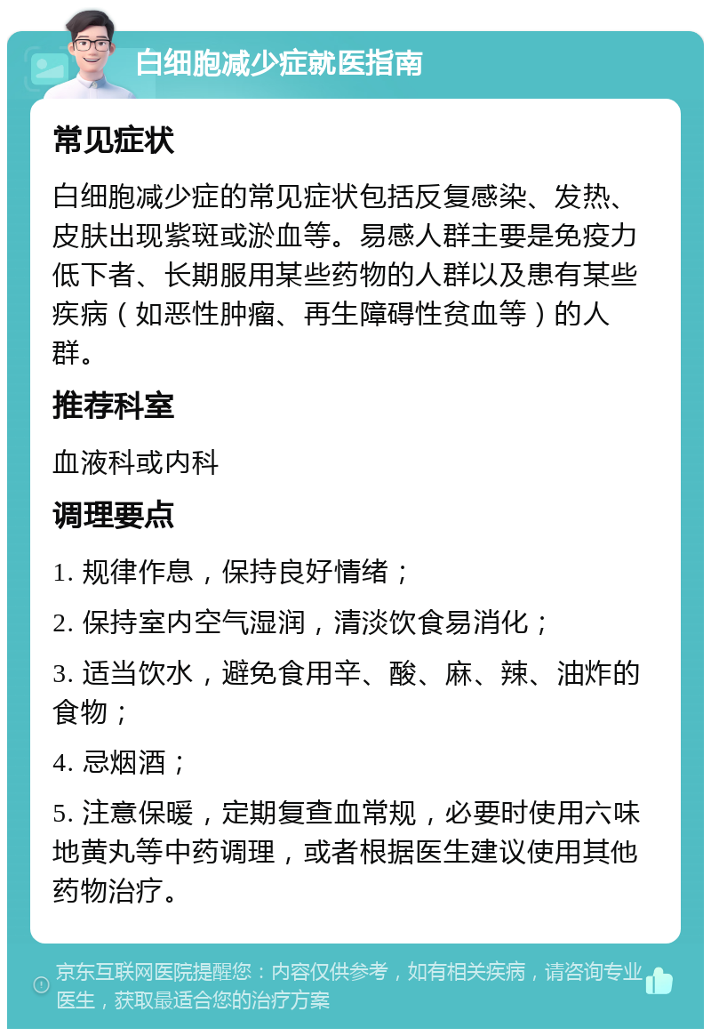 白细胞减少症就医指南 常见症状 白细胞减少症的常见症状包括反复感染、发热、皮肤出现紫斑或淤血等。易感人群主要是免疫力低下者、长期服用某些药物的人群以及患有某些疾病（如恶性肿瘤、再生障碍性贫血等）的人群。 推荐科室 血液科或内科 调理要点 1. 规律作息，保持良好情绪； 2. 保持室内空气湿润，清淡饮食易消化； 3. 适当饮水，避免食用辛、酸、麻、辣、油炸的食物； 4. 忌烟酒； 5. 注意保暖，定期复查血常规，必要时使用六味地黄丸等中药调理，或者根据医生建议使用其他药物治疗。