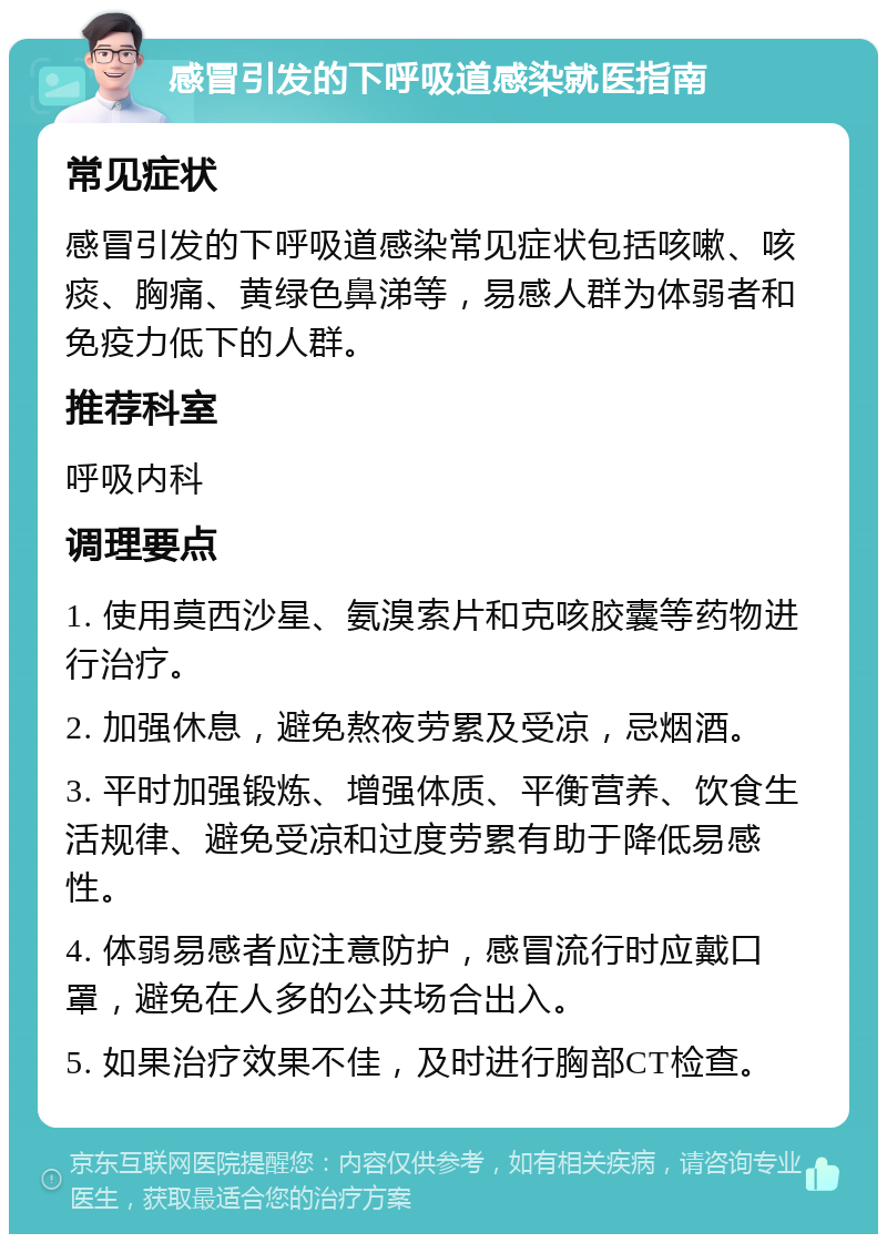 感冒引发的下呼吸道感染就医指南 常见症状 感冒引发的下呼吸道感染常见症状包括咳嗽、咳痰、胸痛、黄绿色鼻涕等，易感人群为体弱者和免疫力低下的人群。 推荐科室 呼吸内科 调理要点 1. 使用莫西沙星、氨溴索片和克咳胶囊等药物进行治疗。 2. 加强休息，避免熬夜劳累及受凉，忌烟酒。 3. 平时加强锻炼、增强体质、平衡营养、饮食生活规律、避免受凉和过度劳累有助于降低易感性。 4. 体弱易感者应注意防护，感冒流行时应戴口罩，避免在人多的公共场合出入。 5. 如果治疗效果不佳，及时进行胸部CT检查。