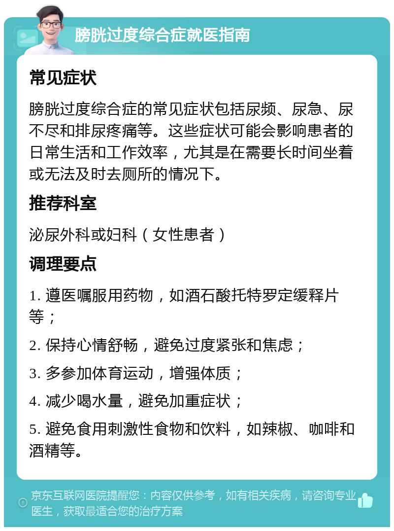 膀胱过度综合症就医指南 常见症状 膀胱过度综合症的常见症状包括尿频、尿急、尿不尽和排尿疼痛等。这些症状可能会影响患者的日常生活和工作效率，尤其是在需要长时间坐着或无法及时去厕所的情况下。 推荐科室 泌尿外科或妇科（女性患者） 调理要点 1. 遵医嘱服用药物，如酒石酸托特罗定缓释片等； 2. 保持心情舒畅，避免过度紧张和焦虑； 3. 多参加体育运动，增强体质； 4. 减少喝水量，避免加重症状； 5. 避免食用刺激性食物和饮料，如辣椒、咖啡和酒精等。