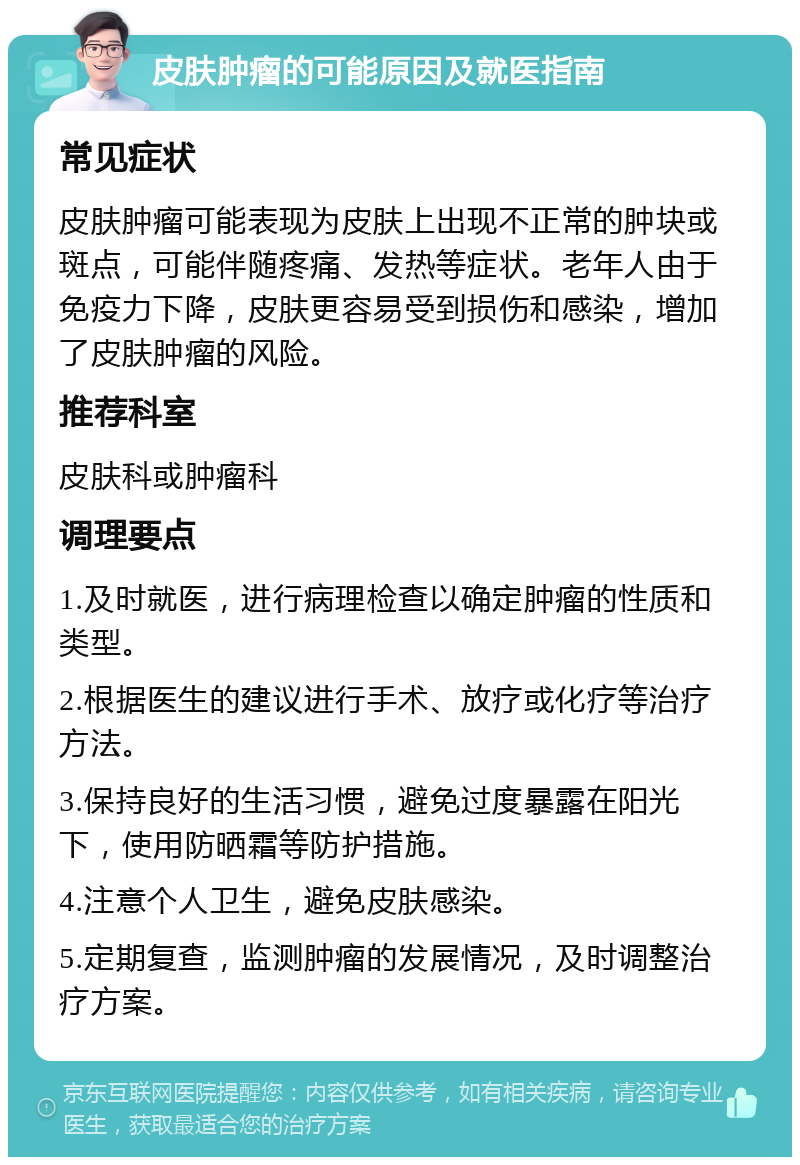 皮肤肿瘤的可能原因及就医指南 常见症状 皮肤肿瘤可能表现为皮肤上出现不正常的肿块或斑点，可能伴随疼痛、发热等症状。老年人由于免疫力下降，皮肤更容易受到损伤和感染，增加了皮肤肿瘤的风险。 推荐科室 皮肤科或肿瘤科 调理要点 1.及时就医，进行病理检查以确定肿瘤的性质和类型。 2.根据医生的建议进行手术、放疗或化疗等治疗方法。 3.保持良好的生活习惯，避免过度暴露在阳光下，使用防晒霜等防护措施。 4.注意个人卫生，避免皮肤感染。 5.定期复查，监测肿瘤的发展情况，及时调整治疗方案。