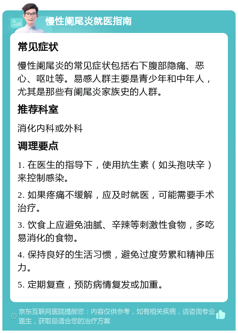 慢性阑尾炎就医指南 常见症状 慢性阑尾炎的常见症状包括右下腹部隐痛、恶心、呕吐等。易感人群主要是青少年和中年人，尤其是那些有阑尾炎家族史的人群。 推荐科室 消化内科或外科 调理要点 1. 在医生的指导下，使用抗生素（如头孢呋辛）来控制感染。 2. 如果疼痛不缓解，应及时就医，可能需要手术治疗。 3. 饮食上应避免油腻、辛辣等刺激性食物，多吃易消化的食物。 4. 保持良好的生活习惯，避免过度劳累和精神压力。 5. 定期复查，预防病情复发或加重。