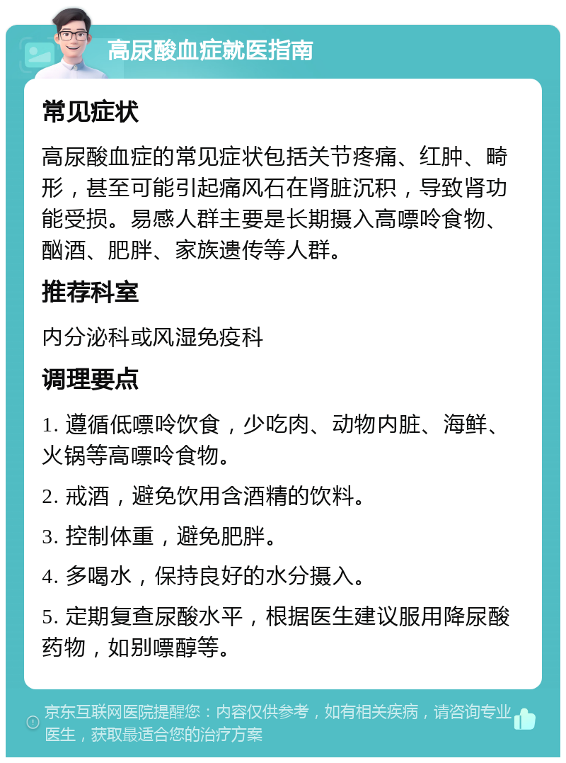 高尿酸血症就医指南 常见症状 高尿酸血症的常见症状包括关节疼痛、红肿、畸形，甚至可能引起痛风石在肾脏沉积，导致肾功能受损。易感人群主要是长期摄入高嘌呤食物、酗酒、肥胖、家族遗传等人群。 推荐科室 内分泌科或风湿免疫科 调理要点 1. 遵循低嘌呤饮食，少吃肉、动物内脏、海鲜、火锅等高嘌呤食物。 2. 戒酒，避免饮用含酒精的饮料。 3. 控制体重，避免肥胖。 4. 多喝水，保持良好的水分摄入。 5. 定期复查尿酸水平，根据医生建议服用降尿酸药物，如别嘌醇等。