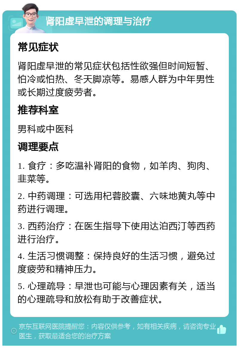 肾阳虚早泄的调理与治疗 常见症状 肾阳虚早泄的常见症状包括性欲强但时间短暂、怕冷或怕热、冬天脚凉等。易感人群为中年男性或长期过度疲劳者。 推荐科室 男科或中医科 调理要点 1. 食疗：多吃温补肾阳的食物，如羊肉、狗肉、韭菜等。 2. 中药调理：可选用杞蓉胶囊、六味地黄丸等中药进行调理。 3. 西药治疗：在医生指导下使用达泊西汀等西药进行治疗。 4. 生活习惯调整：保持良好的生活习惯，避免过度疲劳和精神压力。 5. 心理疏导：早泄也可能与心理因素有关，适当的心理疏导和放松有助于改善症状。