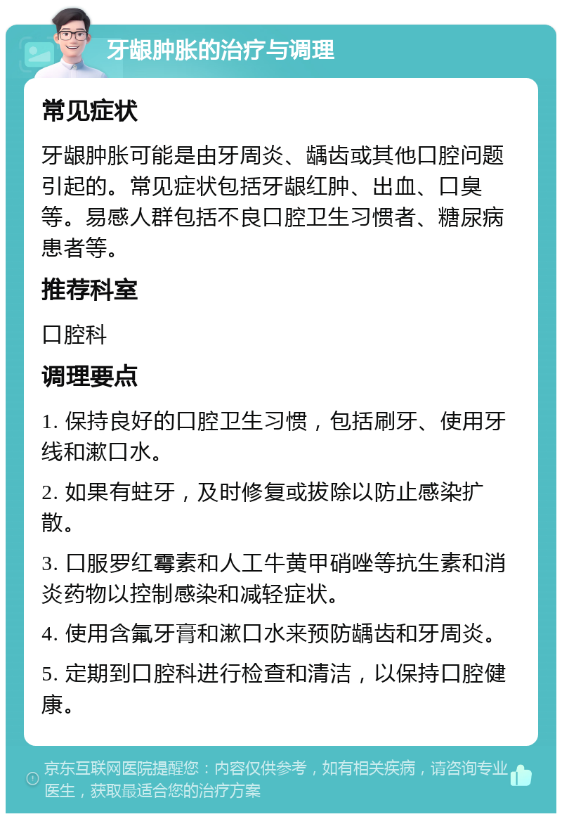 牙龈肿胀的治疗与调理 常见症状 牙龈肿胀可能是由牙周炎、龋齿或其他口腔问题引起的。常见症状包括牙龈红肿、出血、口臭等。易感人群包括不良口腔卫生习惯者、糖尿病患者等。 推荐科室 口腔科 调理要点 1. 保持良好的口腔卫生习惯，包括刷牙、使用牙线和漱口水。 2. 如果有蛀牙，及时修复或拔除以防止感染扩散。 3. 口服罗红霉素和人工牛黄甲硝唑等抗生素和消炎药物以控制感染和减轻症状。 4. 使用含氟牙膏和漱口水来预防龋齿和牙周炎。 5. 定期到口腔科进行检查和清洁，以保持口腔健康。