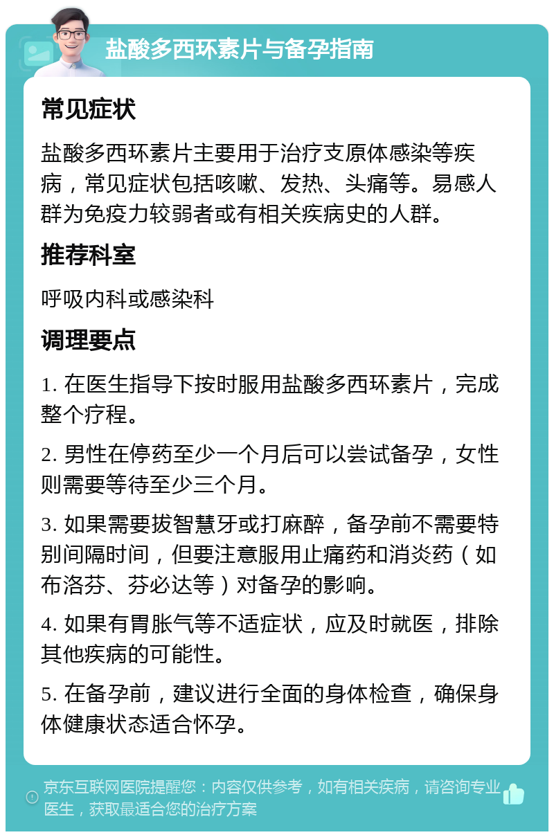 盐酸多西环素片与备孕指南 常见症状 盐酸多西环素片主要用于治疗支原体感染等疾病，常见症状包括咳嗽、发热、头痛等。易感人群为免疫力较弱者或有相关疾病史的人群。 推荐科室 呼吸内科或感染科 调理要点 1. 在医生指导下按时服用盐酸多西环素片，完成整个疗程。 2. 男性在停药至少一个月后可以尝试备孕，女性则需要等待至少三个月。 3. 如果需要拔智慧牙或打麻醉，备孕前不需要特别间隔时间，但要注意服用止痛药和消炎药（如布洛芬、芬必达等）对备孕的影响。 4. 如果有胃胀气等不适症状，应及时就医，排除其他疾病的可能性。 5. 在备孕前，建议进行全面的身体检查，确保身体健康状态适合怀孕。