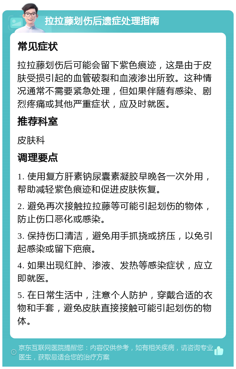 拉拉藤划伤后遗症处理指南 常见症状 拉拉藤划伤后可能会留下紫色痕迹，这是由于皮肤受损引起的血管破裂和血液渗出所致。这种情况通常不需要紧急处理，但如果伴随有感染、剧烈疼痛或其他严重症状，应及时就医。 推荐科室 皮肤科 调理要点 1. 使用复方肝素钠尿囊素凝胶早晚各一次外用，帮助减轻紫色痕迹和促进皮肤恢复。 2. 避免再次接触拉拉藤等可能引起划伤的物体，防止伤口恶化或感染。 3. 保持伤口清洁，避免用手抓挠或挤压，以免引起感染或留下疤痕。 4. 如果出现红肿、渗液、发热等感染症状，应立即就医。 5. 在日常生活中，注意个人防护，穿戴合适的衣物和手套，避免皮肤直接接触可能引起划伤的物体。