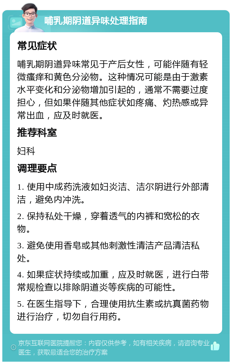 哺乳期阴道异味处理指南 常见症状 哺乳期阴道异味常见于产后女性，可能伴随有轻微瘙痒和黄色分泌物。这种情况可能是由于激素水平变化和分泌物增加引起的，通常不需要过度担心，但如果伴随其他症状如疼痛、灼热感或异常出血，应及时就医。 推荐科室 妇科 调理要点 1. 使用中成药洗液如妇炎洁、洁尔阴进行外部清洁，避免内冲洗。 2. 保持私处干燥，穿着透气的内裤和宽松的衣物。 3. 避免使用香皂或其他刺激性清洁产品清洁私处。 4. 如果症状持续或加重，应及时就医，进行白带常规检查以排除阴道炎等疾病的可能性。 5. 在医生指导下，合理使用抗生素或抗真菌药物进行治疗，切勿自行用药。