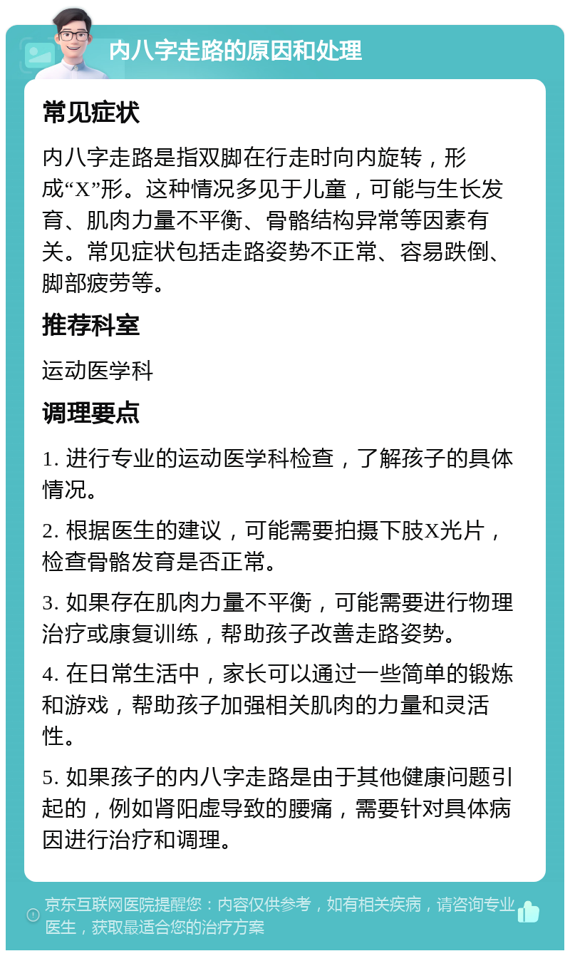 内八字走路的原因和处理 常见症状 内八字走路是指双脚在行走时向内旋转，形成“X”形。这种情况多见于儿童，可能与生长发育、肌肉力量不平衡、骨骼结构异常等因素有关。常见症状包括走路姿势不正常、容易跌倒、脚部疲劳等。 推荐科室 运动医学科 调理要点 1. 进行专业的运动医学科检查，了解孩子的具体情况。 2. 根据医生的建议，可能需要拍摄下肢X光片，检查骨骼发育是否正常。 3. 如果存在肌肉力量不平衡，可能需要进行物理治疗或康复训练，帮助孩子改善走路姿势。 4. 在日常生活中，家长可以通过一些简单的锻炼和游戏，帮助孩子加强相关肌肉的力量和灵活性。 5. 如果孩子的内八字走路是由于其他健康问题引起的，例如肾阳虚导致的腰痛，需要针对具体病因进行治疗和调理。