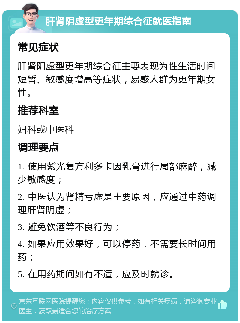 肝肾阴虚型更年期综合征就医指南 常见症状 肝肾阴虚型更年期综合征主要表现为性生活时间短暂、敏感度增高等症状，易感人群为更年期女性。 推荐科室 妇科或中医科 调理要点 1. 使用紫光复方利多卡因乳膏进行局部麻醉，减少敏感度； 2. 中医认为肾精亏虚是主要原因，应通过中药调理肝肾阴虚； 3. 避免饮酒等不良行为； 4. 如果应用效果好，可以停药，不需要长时间用药； 5. 在用药期间如有不适，应及时就诊。