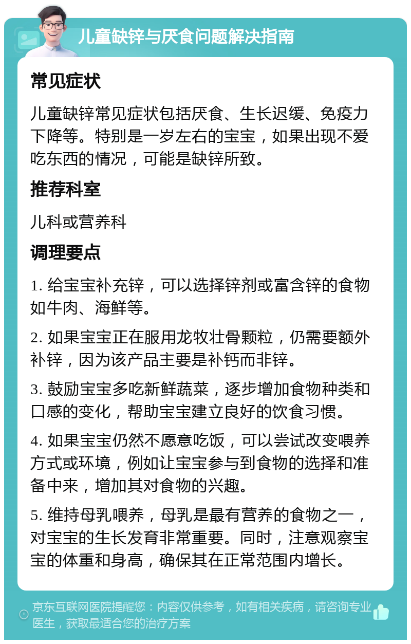 儿童缺锌与厌食问题解决指南 常见症状 儿童缺锌常见症状包括厌食、生长迟缓、免疫力下降等。特别是一岁左右的宝宝，如果出现不爱吃东西的情况，可能是缺锌所致。 推荐科室 儿科或营养科 调理要点 1. 给宝宝补充锌，可以选择锌剂或富含锌的食物如牛肉、海鲜等。 2. 如果宝宝正在服用龙牧壮骨颗粒，仍需要额外补锌，因为该产品主要是补钙而非锌。 3. 鼓励宝宝多吃新鲜蔬菜，逐步增加食物种类和口感的变化，帮助宝宝建立良好的饮食习惯。 4. 如果宝宝仍然不愿意吃饭，可以尝试改变喂养方式或环境，例如让宝宝参与到食物的选择和准备中来，增加其对食物的兴趣。 5. 维持母乳喂养，母乳是最有营养的食物之一，对宝宝的生长发育非常重要。同时，注意观察宝宝的体重和身高，确保其在正常范围内增长。