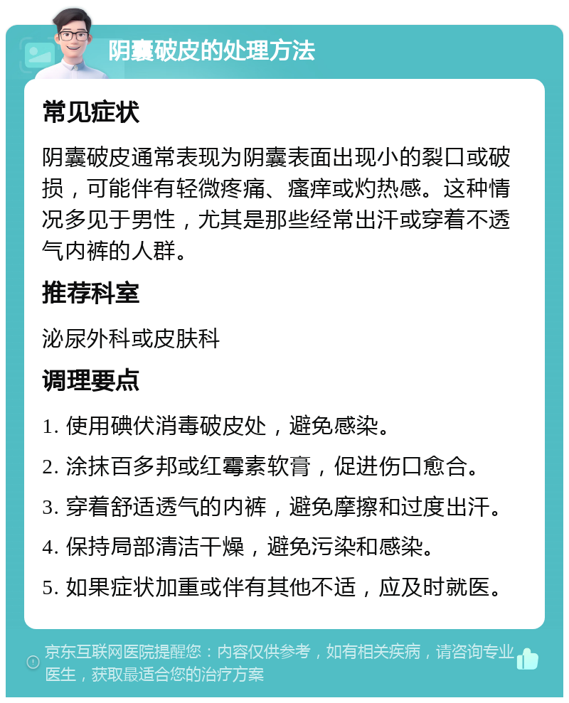 阴囊破皮的处理方法 常见症状 阴囊破皮通常表现为阴囊表面出现小的裂口或破损，可能伴有轻微疼痛、瘙痒或灼热感。这种情况多见于男性，尤其是那些经常出汗或穿着不透气内裤的人群。 推荐科室 泌尿外科或皮肤科 调理要点 1. 使用碘伏消毒破皮处，避免感染。 2. 涂抹百多邦或红霉素软膏，促进伤口愈合。 3. 穿着舒适透气的内裤，避免摩擦和过度出汗。 4. 保持局部清洁干燥，避免污染和感染。 5. 如果症状加重或伴有其他不适，应及时就医。