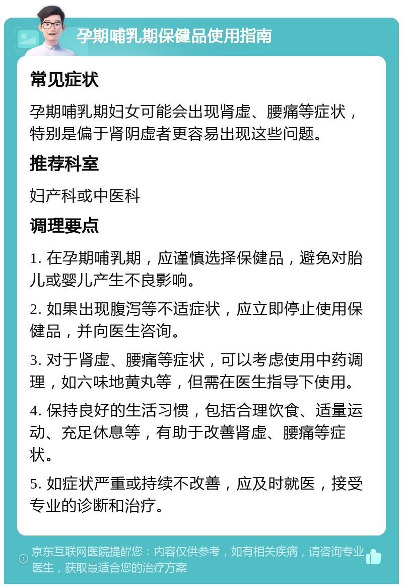 孕期哺乳期保健品使用指南 常见症状 孕期哺乳期妇女可能会出现肾虚、腰痛等症状，特别是偏于肾阴虚者更容易出现这些问题。 推荐科室 妇产科或中医科 调理要点 1. 在孕期哺乳期，应谨慎选择保健品，避免对胎儿或婴儿产生不良影响。 2. 如果出现腹泻等不适症状，应立即停止使用保健品，并向医生咨询。 3. 对于肾虚、腰痛等症状，可以考虑使用中药调理，如六味地黄丸等，但需在医生指导下使用。 4. 保持良好的生活习惯，包括合理饮食、适量运动、充足休息等，有助于改善肾虚、腰痛等症状。 5. 如症状严重或持续不改善，应及时就医，接受专业的诊断和治疗。