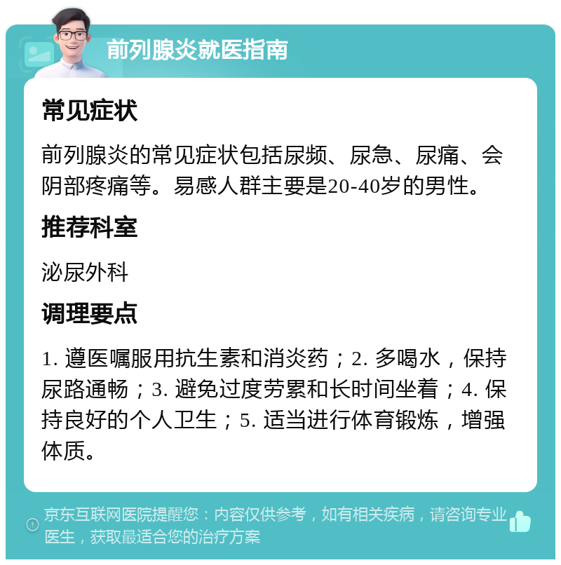 前列腺炎就医指南 常见症状 前列腺炎的常见症状包括尿频、尿急、尿痛、会阴部疼痛等。易感人群主要是20-40岁的男性。 推荐科室 泌尿外科 调理要点 1. 遵医嘱服用抗生素和消炎药；2. 多喝水，保持尿路通畅；3. 避免过度劳累和长时间坐着；4. 保持良好的个人卫生；5. 适当进行体育锻炼，增强体质。