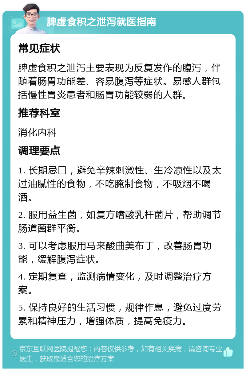 脾虚食积之泄泻就医指南 常见症状 脾虚食积之泄泻主要表现为反复发作的腹泻，伴随着肠胃功能差、容易腹泻等症状。易感人群包括慢性胃炎患者和肠胃功能较弱的人群。 推荐科室 消化内科 调理要点 1. 长期忌口，避免辛辣刺激性、生冷凉性以及太过油腻性的食物，不吃腌制食物，不吸烟不喝酒。 2. 服用益生菌，如复方嗜酸乳杆菌片，帮助调节肠道菌群平衡。 3. 可以考虑服用马来酸曲美布丁，改善肠胃功能，缓解腹泻症状。 4. 定期复查，监测病情变化，及时调整治疗方案。 5. 保持良好的生活习惯，规律作息，避免过度劳累和精神压力，增强体质，提高免疫力。