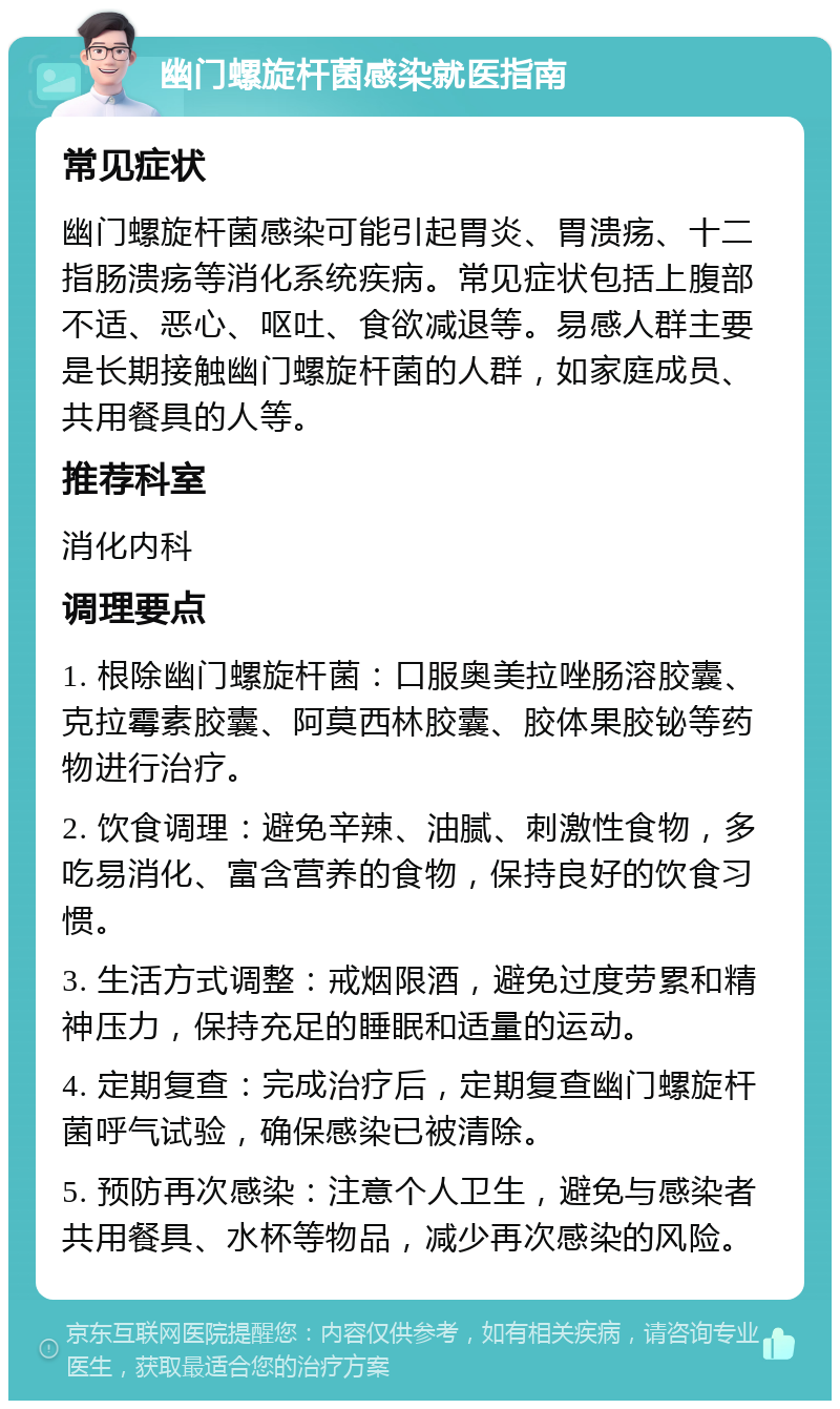 幽门螺旋杆菌感染就医指南 常见症状 幽门螺旋杆菌感染可能引起胃炎、胃溃疡、十二指肠溃疡等消化系统疾病。常见症状包括上腹部不适、恶心、呕吐、食欲减退等。易感人群主要是长期接触幽门螺旋杆菌的人群，如家庭成员、共用餐具的人等。 推荐科室 消化内科 调理要点 1. 根除幽门螺旋杆菌：口服奥美拉唑肠溶胶囊、克拉霉素胶囊、阿莫西林胶囊、胶体果胶铋等药物进行治疗。 2. 饮食调理：避免辛辣、油腻、刺激性食物，多吃易消化、富含营养的食物，保持良好的饮食习惯。 3. 生活方式调整：戒烟限酒，避免过度劳累和精神压力，保持充足的睡眠和适量的运动。 4. 定期复查：完成治疗后，定期复查幽门螺旋杆菌呼气试验，确保感染已被清除。 5. 预防再次感染：注意个人卫生，避免与感染者共用餐具、水杯等物品，减少再次感染的风险。