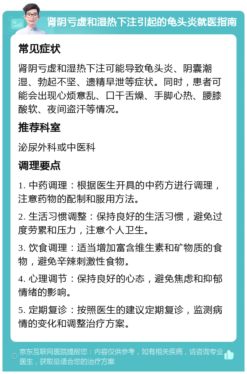 肾阴亏虚和湿热下注引起的龟头炎就医指南 常见症状 肾阴亏虚和湿热下注可能导致龟头炎、阴囊潮湿、勃起不坚、遗精早泄等症状。同时，患者可能会出现心烦意乱、口干舌燥、手脚心热、腰膝酸软、夜间盗汗等情况。 推荐科室 泌尿外科或中医科 调理要点 1. 中药调理：根据医生开具的中药方进行调理，注意药物的配制和服用方法。 2. 生活习惯调整：保持良好的生活习惯，避免过度劳累和压力，注意个人卫生。 3. 饮食调理：适当增加富含维生素和矿物质的食物，避免辛辣刺激性食物。 4. 心理调节：保持良好的心态，避免焦虑和抑郁情绪的影响。 5. 定期复诊：按照医生的建议定期复诊，监测病情的变化和调整治疗方案。