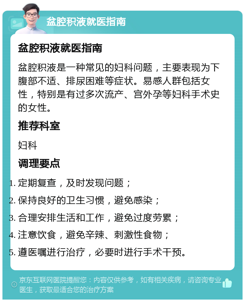 盆腔积液就医指南 盆腔积液就医指南 盆腔积液是一种常见的妇科问题，主要表现为下腹部不适、排尿困难等症状。易感人群包括女性，特别是有过多次流产、宫外孕等妇科手术史的女性。 推荐科室 妇科 调理要点 定期复查，及时发现问题； 保持良好的卫生习惯，避免感染； 合理安排生活和工作，避免过度劳累； 注意饮食，避免辛辣、刺激性食物； 遵医嘱进行治疗，必要时进行手术干预。