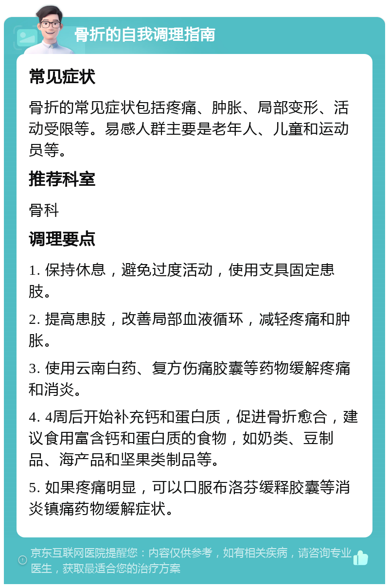 骨折的自我调理指南 常见症状 骨折的常见症状包括疼痛、肿胀、局部变形、活动受限等。易感人群主要是老年人、儿童和运动员等。 推荐科室 骨科 调理要点 1. 保持休息，避免过度活动，使用支具固定患肢。 2. 提高患肢，改善局部血液循环，减轻疼痛和肿胀。 3. 使用云南白药、复方伤痛胶囊等药物缓解疼痛和消炎。 4. 4周后开始补充钙和蛋白质，促进骨折愈合，建议食用富含钙和蛋白质的食物，如奶类、豆制品、海产品和坚果类制品等。 5. 如果疼痛明显，可以口服布洛芬缓释胶囊等消炎镇痛药物缓解症状。