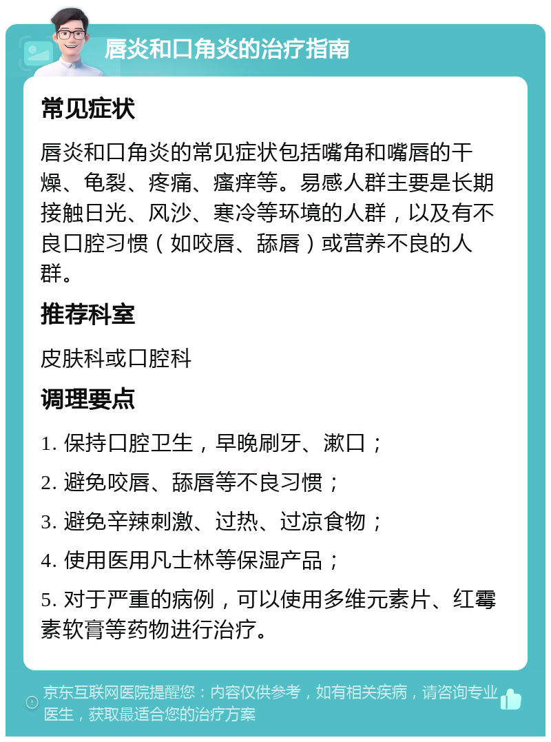 唇炎和口角炎的治疗指南 常见症状 唇炎和口角炎的常见症状包括嘴角和嘴唇的干燥、龟裂、疼痛、瘙痒等。易感人群主要是长期接触日光、风沙、寒冷等环境的人群，以及有不良口腔习惯（如咬唇、舔唇）或营养不良的人群。 推荐科室 皮肤科或口腔科 调理要点 1. 保持口腔卫生，早晚刷牙、漱口； 2. 避免咬唇、舔唇等不良习惯； 3. 避免辛辣刺激、过热、过凉食物； 4. 使用医用凡士林等保湿产品； 5. 对于严重的病例，可以使用多维元素片、红霉素软膏等药物进行治疗。