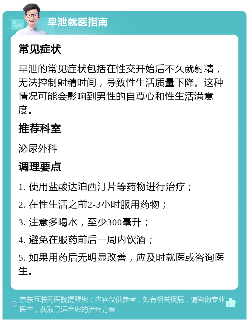 早泄就医指南 常见症状 早泄的常见症状包括在性交开始后不久就射精，无法控制射精时间，导致性生活质量下降。这种情况可能会影响到男性的自尊心和性生活满意度。 推荐科室 泌尿外科 调理要点 1. 使用盐酸达泊西汀片等药物进行治疗； 2. 在性生活之前2-3小时服用药物； 3. 注意多喝水，至少300毫升； 4. 避免在服药前后一周内饮酒； 5. 如果用药后无明显改善，应及时就医或咨询医生。