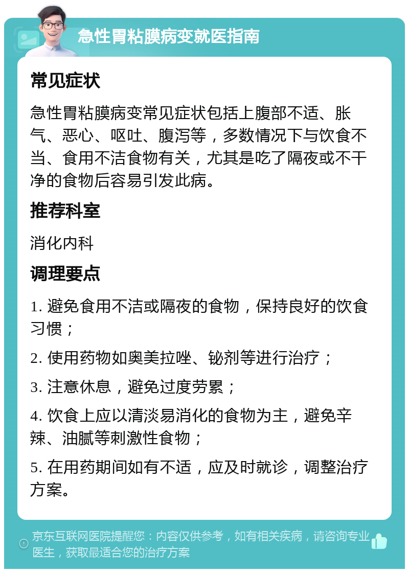 急性胃粘膜病变就医指南 常见症状 急性胃粘膜病变常见症状包括上腹部不适、胀气、恶心、呕吐、腹泻等，多数情况下与饮食不当、食用不洁食物有关，尤其是吃了隔夜或不干净的食物后容易引发此病。 推荐科室 消化内科 调理要点 1. 避免食用不洁或隔夜的食物，保持良好的饮食习惯； 2. 使用药物如奥美拉唑、铋剂等进行治疗； 3. 注意休息，避免过度劳累； 4. 饮食上应以清淡易消化的食物为主，避免辛辣、油腻等刺激性食物； 5. 在用药期间如有不适，应及时就诊，调整治疗方案。