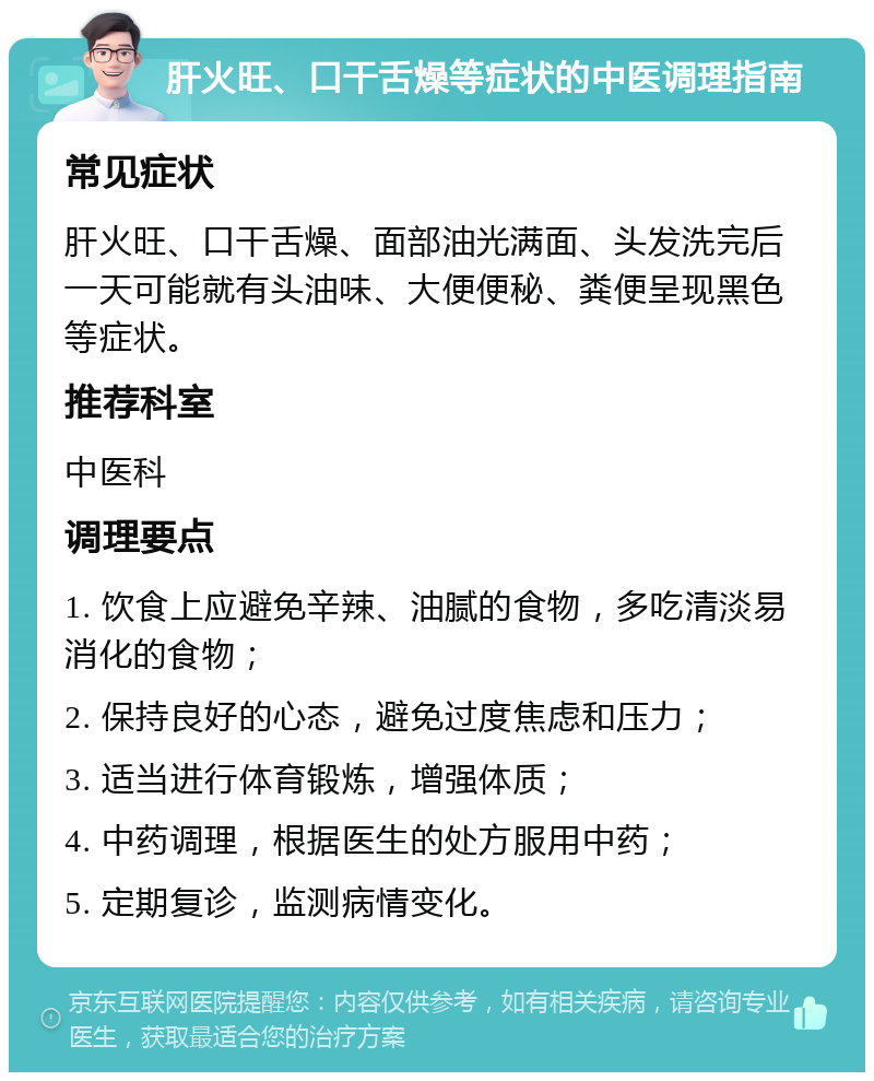 肝火旺、口干舌燥等症状的中医调理指南 常见症状 肝火旺、口干舌燥、面部油光满面、头发洗完后一天可能就有头油味、大便便秘、粪便呈现黑色等症状。 推荐科室 中医科 调理要点 1. 饮食上应避免辛辣、油腻的食物，多吃清淡易消化的食物； 2. 保持良好的心态，避免过度焦虑和压力； 3. 适当进行体育锻炼，增强体质； 4. 中药调理，根据医生的处方服用中药； 5. 定期复诊，监测病情变化。