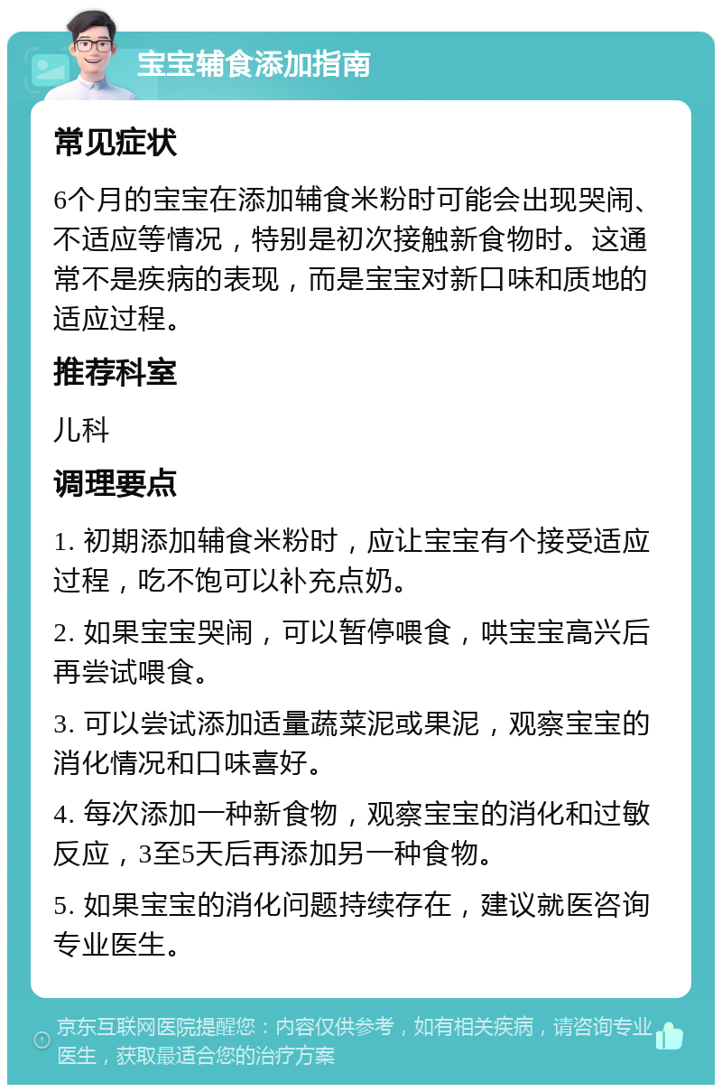 宝宝辅食添加指南 常见症状 6个月的宝宝在添加辅食米粉时可能会出现哭闹、不适应等情况，特别是初次接触新食物时。这通常不是疾病的表现，而是宝宝对新口味和质地的适应过程。 推荐科室 儿科 调理要点 1. 初期添加辅食米粉时，应让宝宝有个接受适应过程，吃不饱可以补充点奶。 2. 如果宝宝哭闹，可以暂停喂食，哄宝宝高兴后再尝试喂食。 3. 可以尝试添加适量蔬菜泥或果泥，观察宝宝的消化情况和口味喜好。 4. 每次添加一种新食物，观察宝宝的消化和过敏反应，3至5天后再添加另一种食物。 5. 如果宝宝的消化问题持续存在，建议就医咨询专业医生。