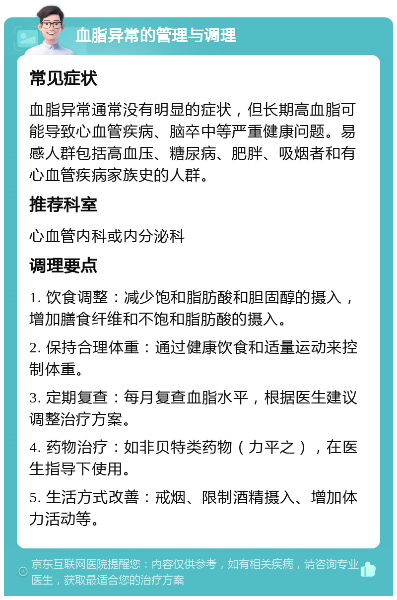 血脂异常的管理与调理 常见症状 血脂异常通常没有明显的症状，但长期高血脂可能导致心血管疾病、脑卒中等严重健康问题。易感人群包括高血压、糖尿病、肥胖、吸烟者和有心血管疾病家族史的人群。 推荐科室 心血管内科或内分泌科 调理要点 1. 饮食调整：减少饱和脂肪酸和胆固醇的摄入，增加膳食纤维和不饱和脂肪酸的摄入。 2. 保持合理体重：通过健康饮食和适量运动来控制体重。 3. 定期复查：每月复查血脂水平，根据医生建议调整治疗方案。 4. 药物治疗：如非贝特类药物（力平之），在医生指导下使用。 5. 生活方式改善：戒烟、限制酒精摄入、增加体力活动等。