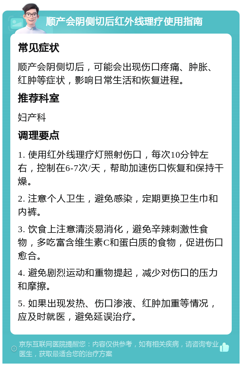 顺产会阴侧切后红外线理疗使用指南 常见症状 顺产会阴侧切后，可能会出现伤口疼痛、肿胀、红肿等症状，影响日常生活和恢复进程。 推荐科室 妇产科 调理要点 1. 使用红外线理疗灯照射伤口，每次10分钟左右，控制在6-7次/天，帮助加速伤口恢复和保持干燥。 2. 注意个人卫生，避免感染，定期更换卫生巾和内裤。 3. 饮食上注意清淡易消化，避免辛辣刺激性食物，多吃富含维生素C和蛋白质的食物，促进伤口愈合。 4. 避免剧烈运动和重物提起，减少对伤口的压力和摩擦。 5. 如果出现发热、伤口渗液、红肿加重等情况，应及时就医，避免延误治疗。