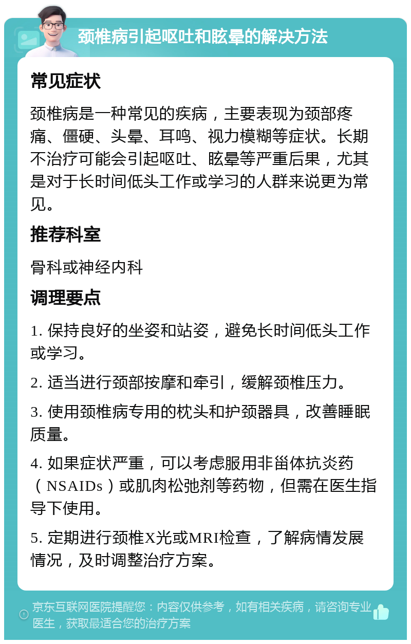 颈椎病引起呕吐和眩晕的解决方法 常见症状 颈椎病是一种常见的疾病，主要表现为颈部疼痛、僵硬、头晕、耳鸣、视力模糊等症状。长期不治疗可能会引起呕吐、眩晕等严重后果，尤其是对于长时间低头工作或学习的人群来说更为常见。 推荐科室 骨科或神经内科 调理要点 1. 保持良好的坐姿和站姿，避免长时间低头工作或学习。 2. 适当进行颈部按摩和牵引，缓解颈椎压力。 3. 使用颈椎病专用的枕头和护颈器具，改善睡眠质量。 4. 如果症状严重，可以考虑服用非甾体抗炎药（NSAIDs）或肌肉松弛剂等药物，但需在医生指导下使用。 5. 定期进行颈椎X光或MRI检查，了解病情发展情况，及时调整治疗方案。