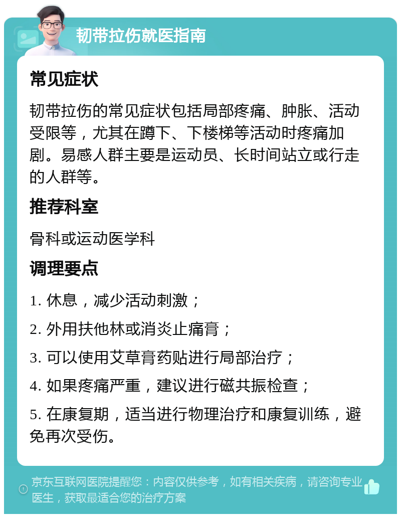 韧带拉伤就医指南 常见症状 韧带拉伤的常见症状包括局部疼痛、肿胀、活动受限等，尤其在蹲下、下楼梯等活动时疼痛加剧。易感人群主要是运动员、长时间站立或行走的人群等。 推荐科室 骨科或运动医学科 调理要点 1. 休息，减少活动刺激； 2. 外用扶他林或消炎止痛膏； 3. 可以使用艾草膏药贴进行局部治疗； 4. 如果疼痛严重，建议进行磁共振检查； 5. 在康复期，适当进行物理治疗和康复训练，避免再次受伤。