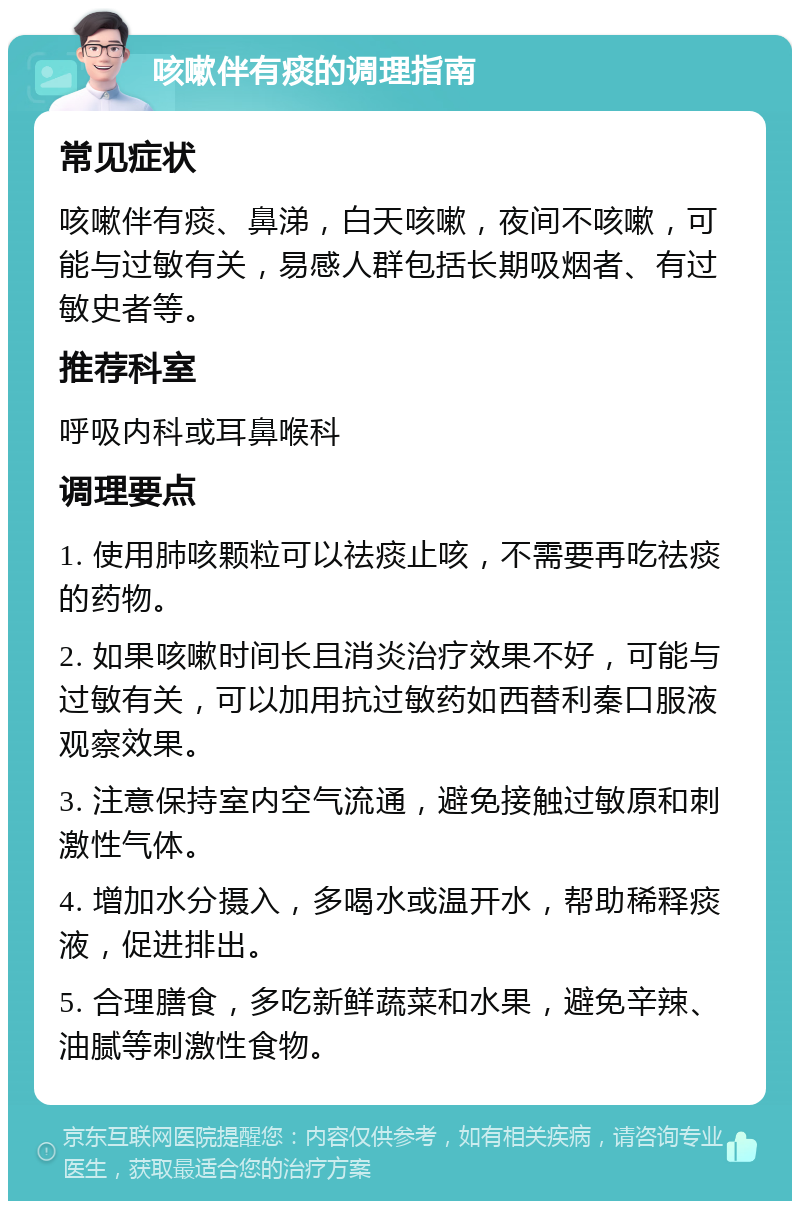 咳嗽伴有痰的调理指南 常见症状 咳嗽伴有痰、鼻涕，白天咳嗽，夜间不咳嗽，可能与过敏有关，易感人群包括长期吸烟者、有过敏史者等。 推荐科室 呼吸内科或耳鼻喉科 调理要点 1. 使用肺咳颗粒可以祛痰止咳，不需要再吃祛痰的药物。 2. 如果咳嗽时间长且消炎治疗效果不好，可能与过敏有关，可以加用抗过敏药如西替利秦口服液观察效果。 3. 注意保持室内空气流通，避免接触过敏原和刺激性气体。 4. 增加水分摄入，多喝水或温开水，帮助稀释痰液，促进排出。 5. 合理膳食，多吃新鲜蔬菜和水果，避免辛辣、油腻等刺激性食物。