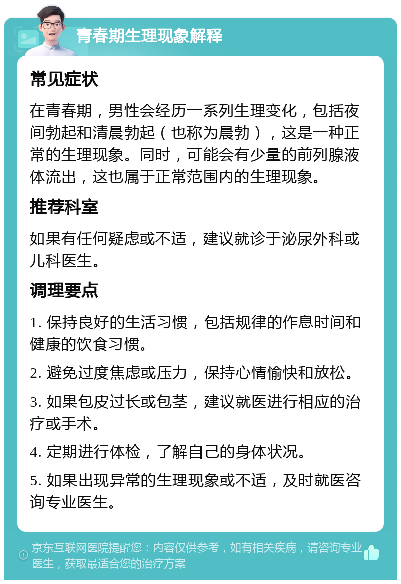 青春期生理现象解释 常见症状 在青春期，男性会经历一系列生理变化，包括夜间勃起和清晨勃起（也称为晨勃），这是一种正常的生理现象。同时，可能会有少量的前列腺液体流出，这也属于正常范围内的生理现象。 推荐科室 如果有任何疑虑或不适，建议就诊于泌尿外科或儿科医生。 调理要点 1. 保持良好的生活习惯，包括规律的作息时间和健康的饮食习惯。 2. 避免过度焦虑或压力，保持心情愉快和放松。 3. 如果包皮过长或包茎，建议就医进行相应的治疗或手术。 4. 定期进行体检，了解自己的身体状况。 5. 如果出现异常的生理现象或不适，及时就医咨询专业医生。