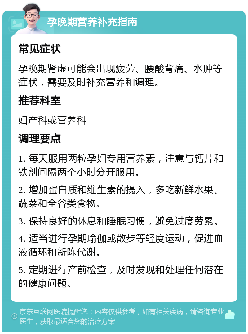 孕晚期营养补充指南 常见症状 孕晚期肾虚可能会出现疲劳、腰酸背痛、水肿等症状，需要及时补充营养和调理。 推荐科室 妇产科或营养科 调理要点 1. 每天服用两粒孕妇专用营养素，注意与钙片和铁剂间隔两个小时分开服用。 2. 增加蛋白质和维生素的摄入，多吃新鲜水果、蔬菜和全谷类食物。 3. 保持良好的休息和睡眠习惯，避免过度劳累。 4. 适当进行孕期瑜伽或散步等轻度运动，促进血液循环和新陈代谢。 5. 定期进行产前检查，及时发现和处理任何潜在的健康问题。