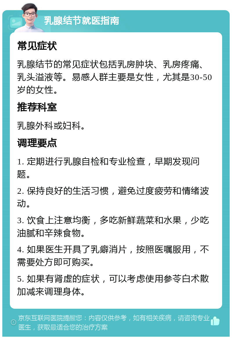 乳腺结节就医指南 常见症状 乳腺结节的常见症状包括乳房肿块、乳房疼痛、乳头溢液等。易感人群主要是女性，尤其是30-50岁的女性。 推荐科室 乳腺外科或妇科。 调理要点 1. 定期进行乳腺自检和专业检查，早期发现问题。 2. 保持良好的生活习惯，避免过度疲劳和情绪波动。 3. 饮食上注意均衡，多吃新鲜蔬菜和水果，少吃油腻和辛辣食物。 4. 如果医生开具了乳癖消片，按照医嘱服用，不需要处方即可购买。 5. 如果有肾虚的症状，可以考虑使用参苓白术散加减来调理身体。