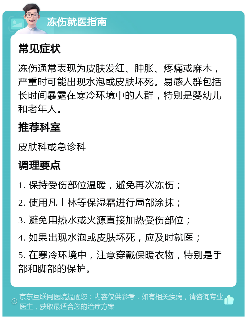 冻伤就医指南 常见症状 冻伤通常表现为皮肤发红、肿胀、疼痛或麻木，严重时可能出现水泡或皮肤坏死。易感人群包括长时间暴露在寒冷环境中的人群，特别是婴幼儿和老年人。 推荐科室 皮肤科或急诊科 调理要点 1. 保持受伤部位温暖，避免再次冻伤； 2. 使用凡士林等保湿霜进行局部涂抹； 3. 避免用热水或火源直接加热受伤部位； 4. 如果出现水泡或皮肤坏死，应及时就医； 5. 在寒冷环境中，注意穿戴保暖衣物，特别是手部和脚部的保护。