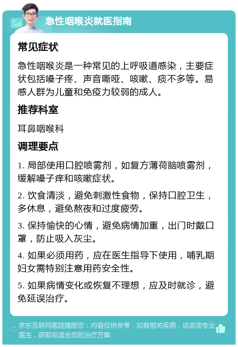 急性咽喉炎就医指南 常见症状 急性咽喉炎是一种常见的上呼吸道感染，主要症状包括嗓子疼、声音嘶哑、咳嗽、痰不多等。易感人群为儿童和免疫力较弱的成人。 推荐科室 耳鼻咽喉科 调理要点 1. 局部使用口腔喷雾剂，如复方薄荷脑喷雾剂，缓解嗓子痒和咳嗽症状。 2. 饮食清淡，避免刺激性食物，保持口腔卫生，多休息，避免熬夜和过度疲劳。 3. 保持愉快的心情，避免病情加重，出门时戴口罩，防止吸入灰尘。 4. 如果必须用药，应在医生指导下使用，哺乳期妇女需特别注意用药安全性。 5. 如果病情变化或恢复不理想，应及时就诊，避免延误治疗。